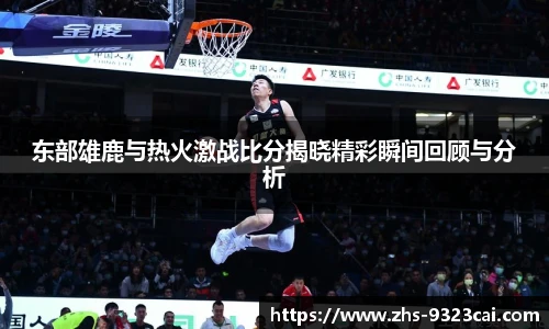 东部雄鹿与热火激战比分揭晓精彩瞬间回顾与分析